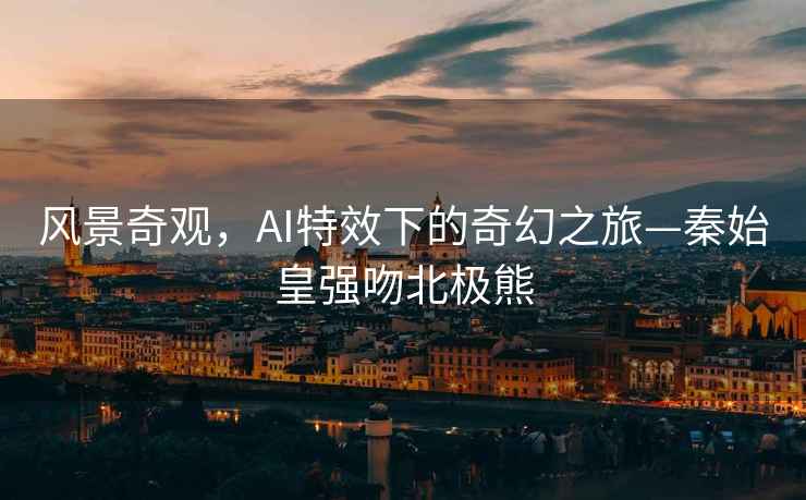 風(fēng)景奇觀，AI特效下的奇幻之旅—秦始皇強(qiáng)吻北極熊