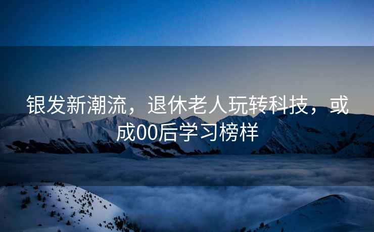 銀發(fā)新潮流，退休老人玩轉(zhuǎn)科技，或成00后學(xué)習(xí)榜樣