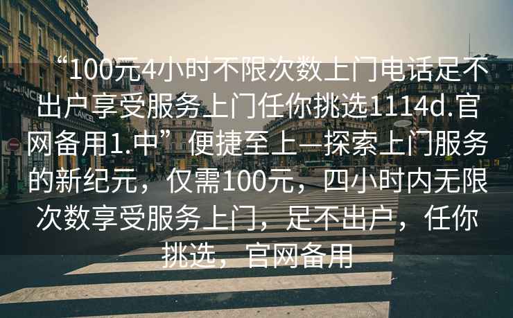 “100元4小時不限次數(shù)上門電話足不出戶享受服務(wù)上門任你挑選1114d.官網(wǎng)備用1.中”便捷至上—探索上門服務(wù)的新紀(jì)元，僅需100元，四小時內(nèi)無限次數(shù)享受服務(wù)上門，足不出戶，任你挑選，官網(wǎng)備用