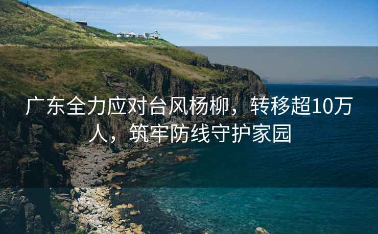 廣東全力應(yīng)對臺風(fēng)楊柳，轉(zhuǎn)移超10萬人，筑牢防線守護(hù)家園