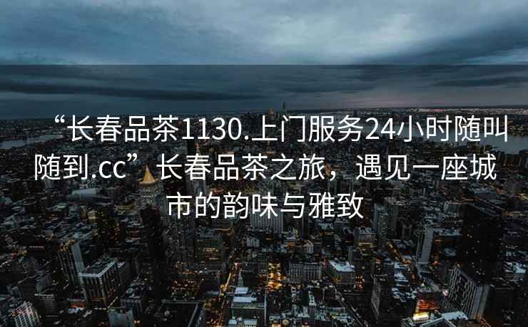 “長(zhǎng)春品茶1130.上門服務(wù)24小時(shí)隨叫隨到.cc”長(zhǎng)春品茶之旅，遇見一座城市的韻味與雅致