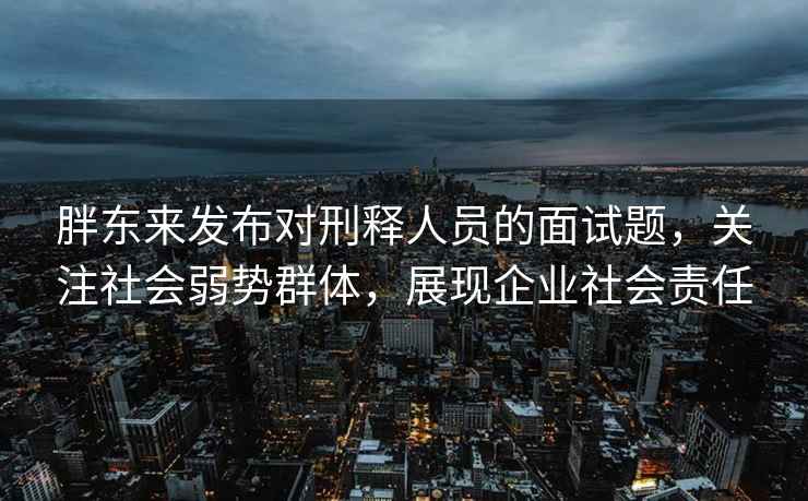 胖東來發(fā)布對刑釋人員的面試題，關注社會弱勢群體，展現企業(yè)社會責任