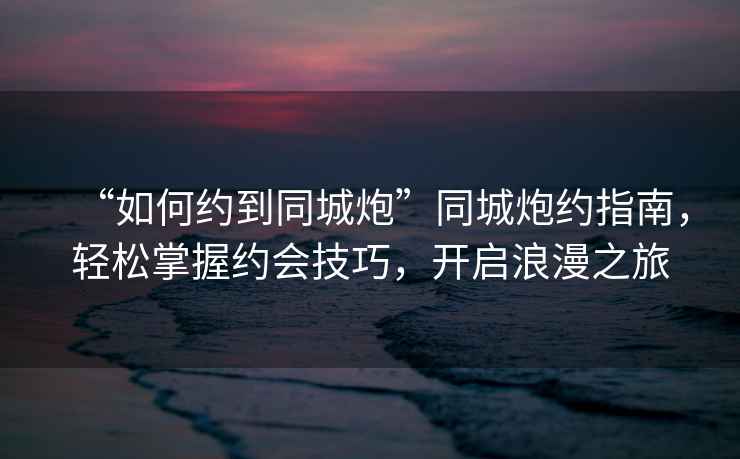 “如何約到同城炮”同城炮約指南，輕松掌握約會技巧，開啟浪漫之旅