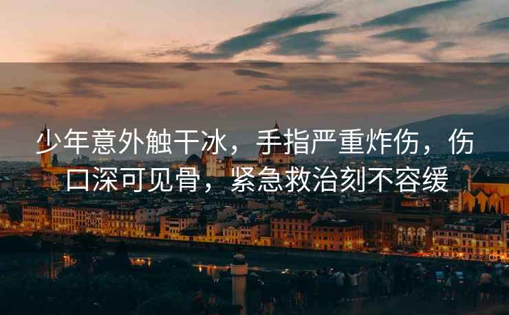 少年意外觸干冰，手指嚴(yán)重炸傷，傷口深可見骨，緊急救治刻不容緩