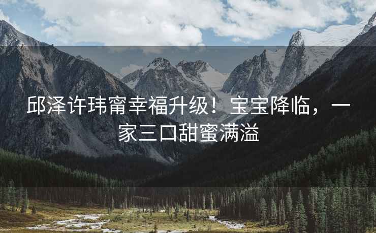 邱澤許瑋甯幸福升級！寶寶降臨，一家三口甜蜜滿溢