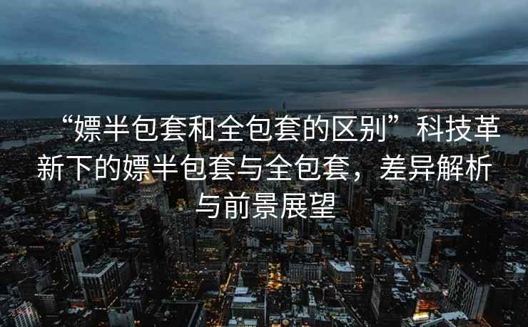 “嫖半包套和全包套的區(qū)別”科技革新下的嫖半包套與全包套，差異解析與前景展望