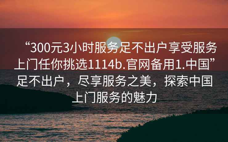 “300元3小時(shí)服務(wù)足不出戶享受服務(wù)上門任你挑選1114b.官網(wǎng)備用1.中國”足不出戶，盡享服務(wù)之美，探索中國上門服務(wù)的魅力
