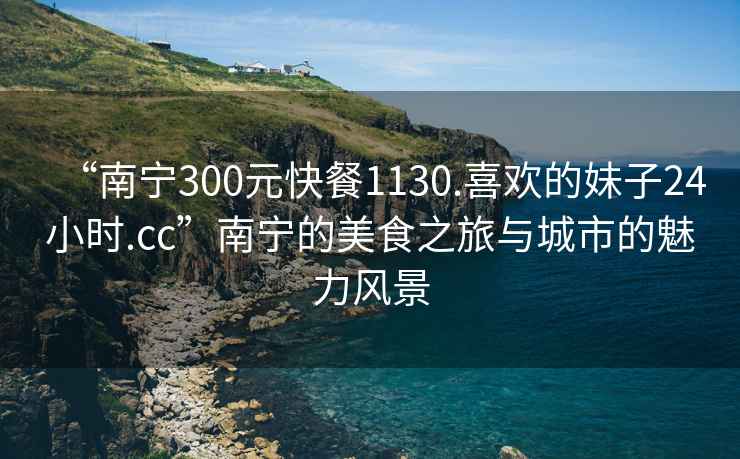 “南寧300元快餐1130.喜歡的妹子24小時(shí).cc”南寧的美食之旅與城市的魅力風(fēng)景