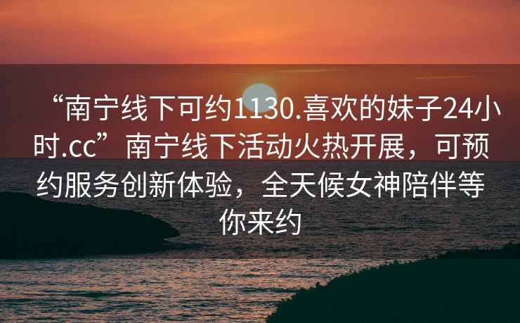 “南寧線下可約1130.喜歡的妹子24小時.cc”南寧線下活動火熱開展，可預(yù)約服務(wù)創(chuàng)新體驗，全天候女神陪伴等你來約