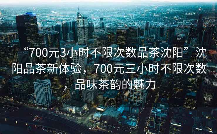 “700元3小時(shí)不限次數(shù)品茶沈陽(yáng)”沈陽(yáng)品茶新體驗(yàn)，700元三小時(shí)不限次數(shù)，品味茶韻的魅力