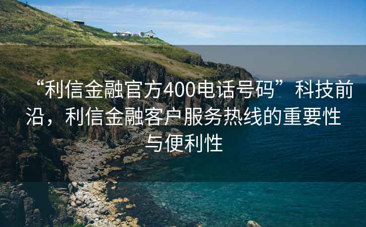 “利信金融官方400電話號碼”科技前沿，利信金融客戶服務(wù)熱線的重要性與便利性