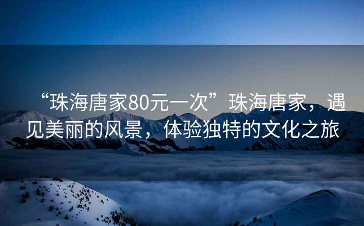 “珠海唐家80元一次”珠海唐家，遇見(jiàn)美麗的風(fēng)景，體驗(yàn)獨(dú)特的文化之旅