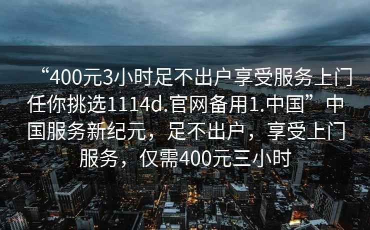 “400元3小時(shí)足不出戶享受服務(wù)上門任你挑選1114d.官網(wǎng)備用1.中國”中國服務(wù)新紀(jì)元，足不出戶，享受上門服務(wù)，僅需400元三小時(shí)