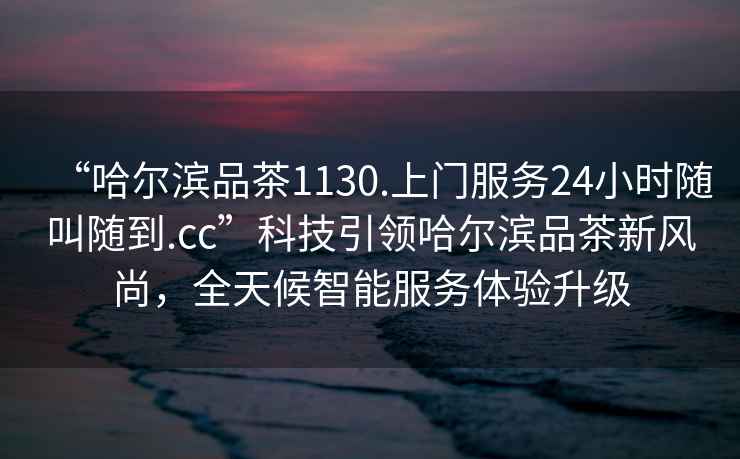 “哈爾濱品茶1130.上門服務24小時隨叫隨到.cc”科技引領哈爾濱品茶新風尚，全天候智能服務體驗升級