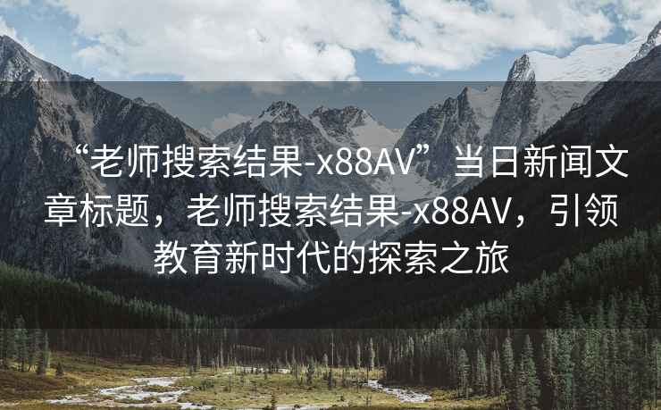 “老師搜索結(jié)果-x88AV”當(dāng)日新聞文章標(biāo)題，老師搜索結(jié)果-x88AV，引領(lǐng)教育新時(shí)代的探索之旅