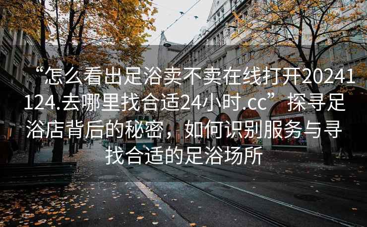“怎么看出足浴賣不賣在線打開20241124.去哪里找合適24小時.cc”探尋足浴店背后的秘密，如何識別服務(wù)與尋找合適的足浴場所