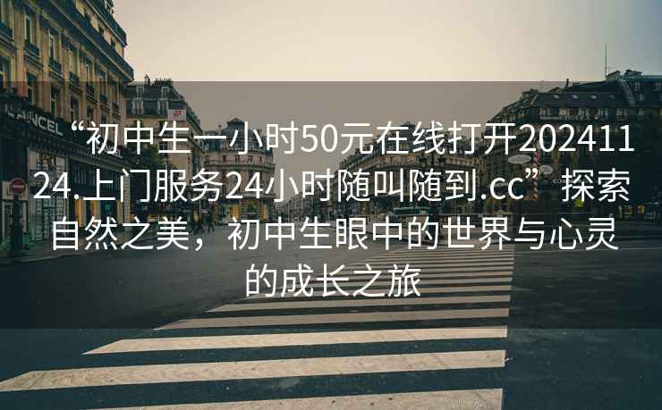 “初中生一小時50元在線打開20241124.上門服務(wù)24小時隨叫隨到.cc”探索自然之美，初中生眼中的世界與心靈的成長之旅