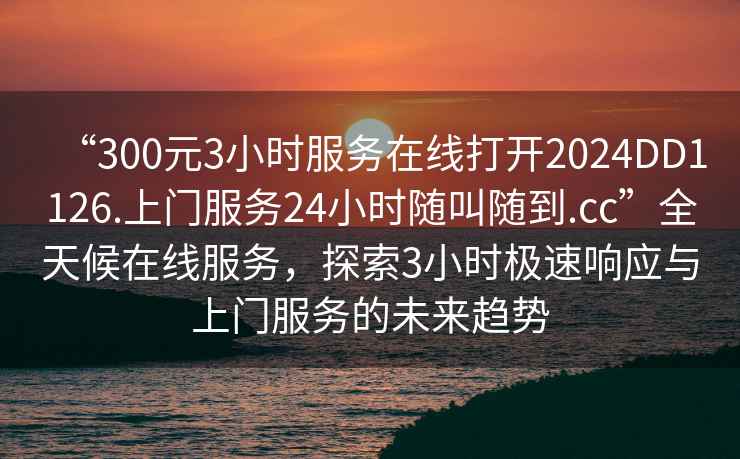 “300元3小時(shí)服務(wù)在線打開2024DD1126.上門服務(wù)24小時(shí)隨叫隨到.cc”全天候在線服務(wù)，探索3小時(shí)極速響應(yīng)與上門服務(wù)的未來趨勢(shì)