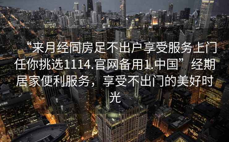 “來月經(jīng)同房足不出戶享受服務(wù)上門任你挑選1114.官網(wǎng)備用1.中國”經(jīng)期居家便利服務(wù)，享受不出門的美好時光