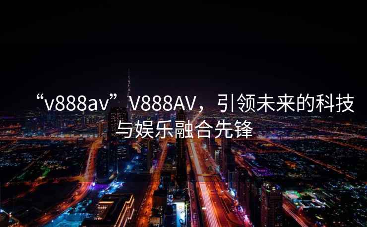“v888av”V888AV，引領(lǐng)未來的科技與娛樂融合先鋒