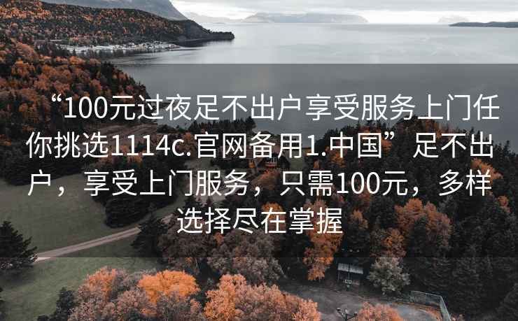 “100元過(guò)夜足不出戶享受服務(wù)上門任你挑選1114c.官網(wǎng)備用1.中國(guó)”足不出戶，享受上門服務(wù)，只需100元，多樣選擇盡在掌握
