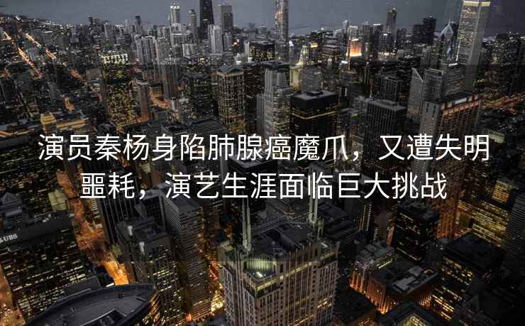演員秦楊身陷肺腺癌魔爪，又遭失明噩耗，演藝生涯面臨巨大挑戰(zhàn)