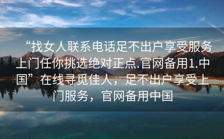 “找女人聯(lián)系電話足不出戶享受服務(wù)上門任你挑選絕對正點(diǎn).官網(wǎng)備用1.中國”在線尋覓佳人，足不出戶享受上門服務(wù)，官網(wǎng)備用中國