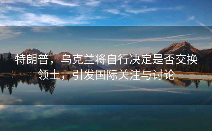 特朗普，烏克蘭將自行決定是否交換領土，引發(fā)國際關注與討論