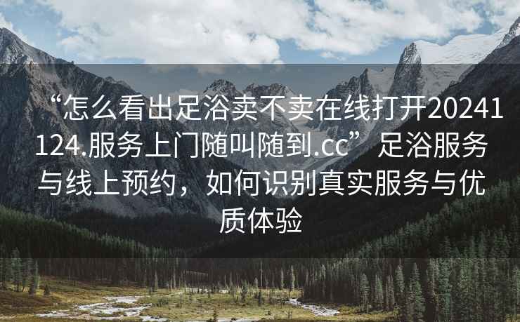 “怎么看出足浴賣不賣在線打開(kāi)20241124.服務(wù)上門隨叫隨到.cc”足浴服務(wù)與線上預(yù)約，如何識(shí)別真實(shí)服務(wù)與優(yōu)質(zhì)體驗(yàn)