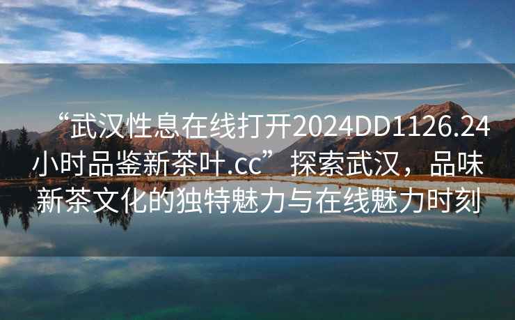 “武漢性息在線打開2024DD1126.24小時品鑒新茶葉.cc”探索武漢，品味新茶文化的獨特魅力與在線魅力時刻