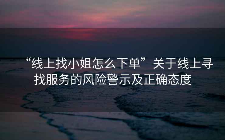 “線上找小姐怎么下單”關(guān)于線上尋找服務(wù)的風(fēng)險警示及正確態(tài)度