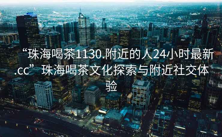 “珠海喝茶1130.附近的人24小時(shí)最新.cc”珠海喝茶文化探索與附近社交體驗(yàn)