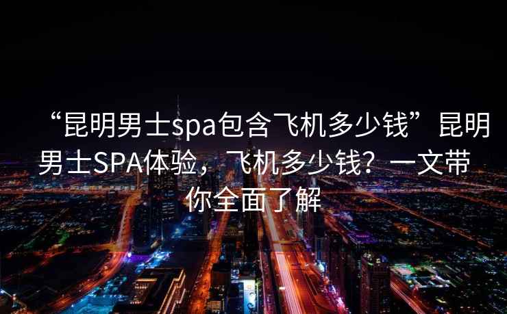 “昆明男士spa包含飛機(jī)多少錢”昆明男士SPA體驗(yàn)，飛機(jī)多少錢？一文帶你全面了解