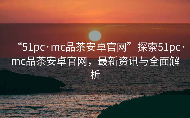 “51pc·mc品茶安卓官網(wǎng)”探索51pc·mc品茶安卓官網(wǎng)，最新資訊與全面解析