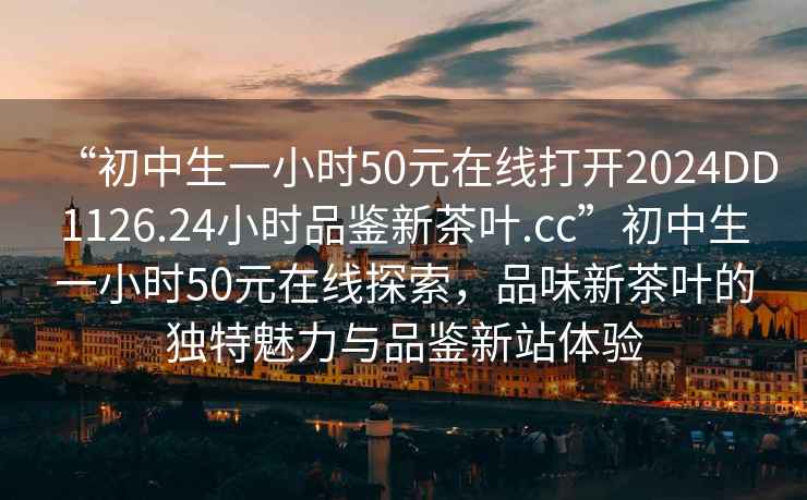 “初中生一小時50元在線打開2024DD1126.24小時品鑒新茶葉.cc”初中生一小時50元在線探索，品味新茶葉的獨特魅力與品鑒新站體驗