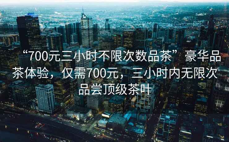 “700元三小時不限次數(shù)品茶”豪華品茶體驗，僅需700元，三小時內(nèi)無限次品嘗頂級茶葉