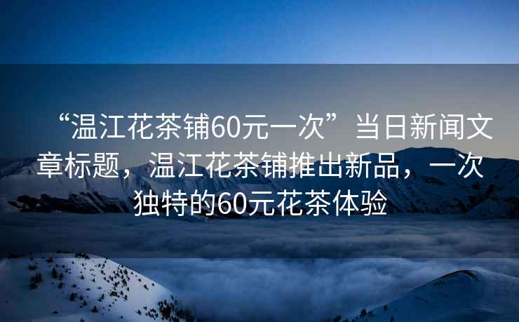 “溫江花茶鋪60元一次”當(dāng)日新聞文章標(biāo)題，溫江花茶鋪推出新品，一次獨特的60元花茶體驗