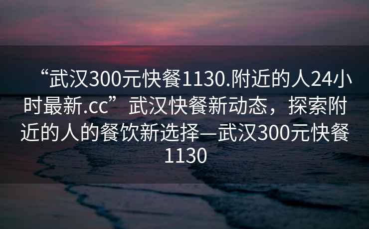 “武漢300元快餐1130.附近的人24小時(shí)最新.cc”武漢快餐新動(dòng)態(tài)，探索附近的人的餐飲新選擇—武漢300元快餐1130
