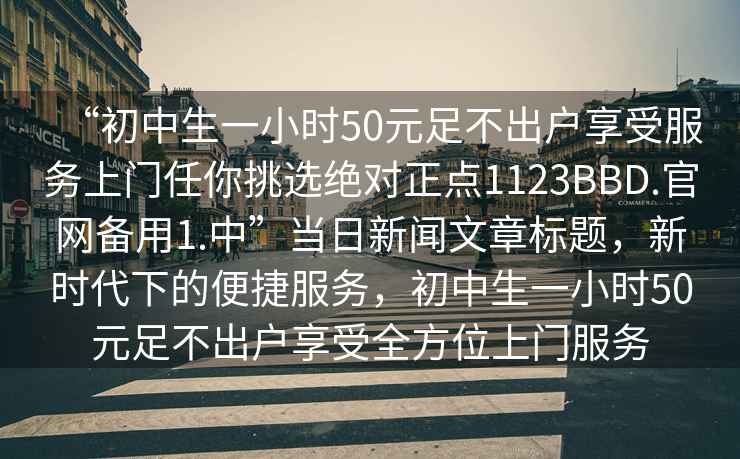 “初中生一小時(shí)50元足不出戶享受服務(wù)上門任你挑選絕對正點(diǎn)1123BBD.官網(wǎng)備用1.中”當(dāng)日新聞文章標(biāo)題，新時(shí)代下的便捷服務(wù)，初中生一小時(shí)50元足不出戶享受全方位上門服務(wù)