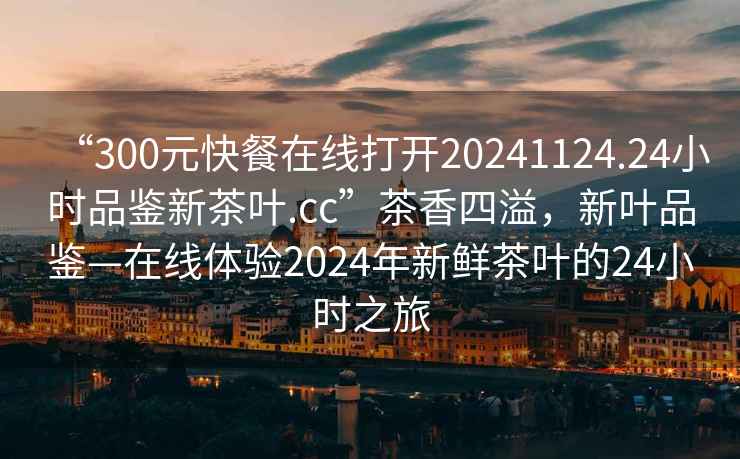 “300元快餐在線打開20241124.24小時品鑒新茶葉.cc”茶香四溢，新葉品鑒—在線體驗2024年新鮮茶葉的24小時之旅