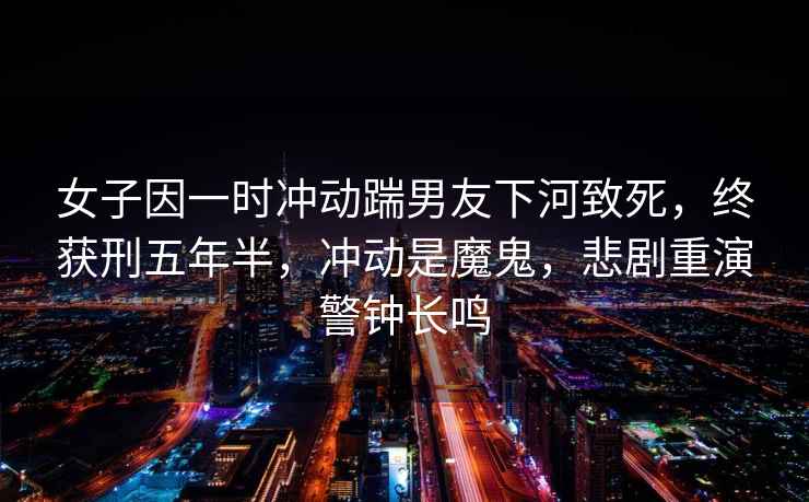 女子因一時(shí)沖動(dòng)踹男友下河致死，終獲刑五年半，沖動(dòng)是魔鬼，悲劇重演警鐘長(zhǎng)鳴