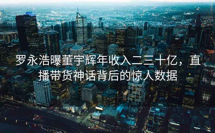 羅永浩曝董宇輝年收入二三十億，直播帶貨神話(huà)背后的驚人數(shù)據(jù)
