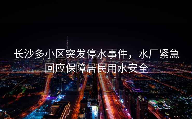 長沙多小區(qū)突發(fā)停水事件，水廠緊急回應保障居民用水安全