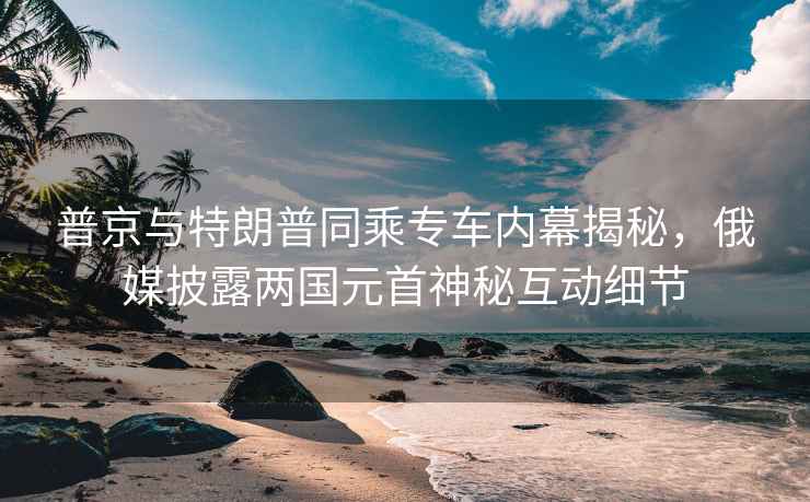 普京與特朗普同乘專車(chē)內(nèi)幕揭秘，俄媒披露兩國(guó)元首神秘互動(dòng)細(xì)節(jié)