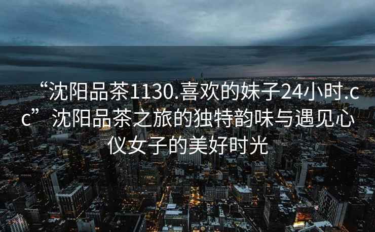 “沈陽品茶1130.喜歡的妹子24小時(shí).cc”沈陽品茶之旅的獨(dú)特韻味與遇見心儀女子的美好時(shí)光