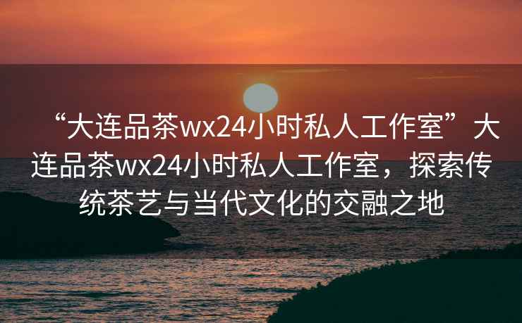 “大連品茶wx24小時(shí)私人工作室”大連品茶wx24小時(shí)私人工作室，探索傳統(tǒng)茶藝與當(dāng)代文化的交融之地