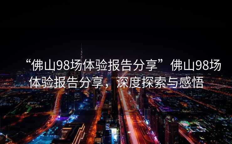 “佛山98場(chǎng)體驗(yàn)報(bào)告分享”佛山98場(chǎng)體驗(yàn)報(bào)告分享，深度探索與感悟