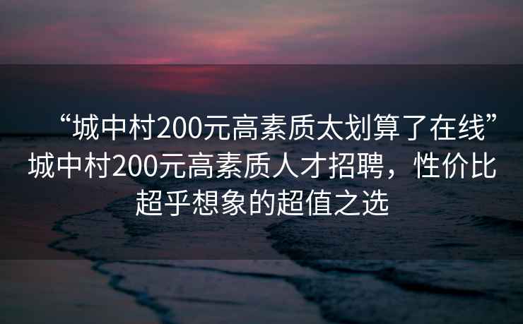 “城中村200元高素質(zhì)太劃算了在線”城中村200元高素質(zhì)人才招聘，性價(jià)比超乎想象的超值之選