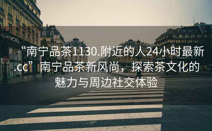 “南寧品茶1130.附近的人24小時(shí)最新.cc”南寧品茶新風(fēng)尚，探索茶文化的魅力與周邊社交體驗(yàn)