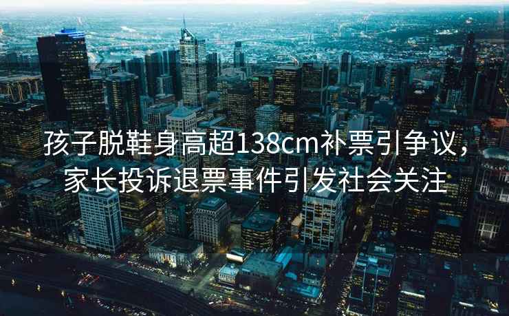 孩子脫鞋身高超138cm補(bǔ)票引爭(zhēng)議，家長(zhǎng)投訴退票事件引發(fā)社會(huì)關(guān)注